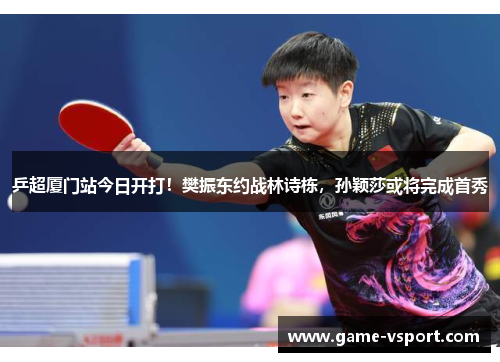 乒超厦门站今日开打！樊振东约战林诗栋，孙颖莎或将完成首秀