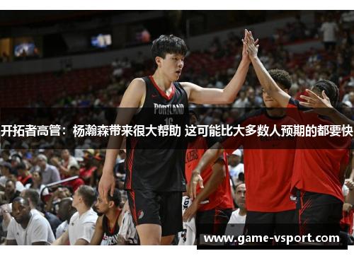 开拓者高管：杨瀚森带来很大帮助 这可能比大多数人预期的都要快